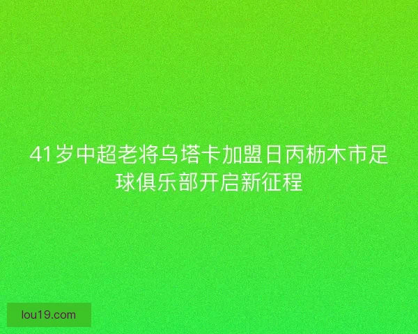 41岁中超老将乌塔卡加盟日丙枥木市足球俱乐部开启新征程
