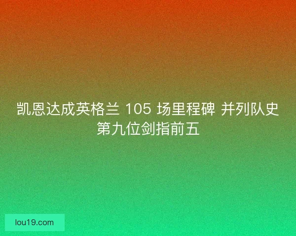 凯恩达成英格兰 105 场里程碑 并列队史第九位剑指前五