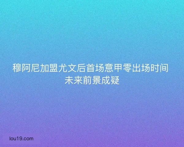 穆阿尼加盟尤文后首场意甲零出场时间 未来前景成疑