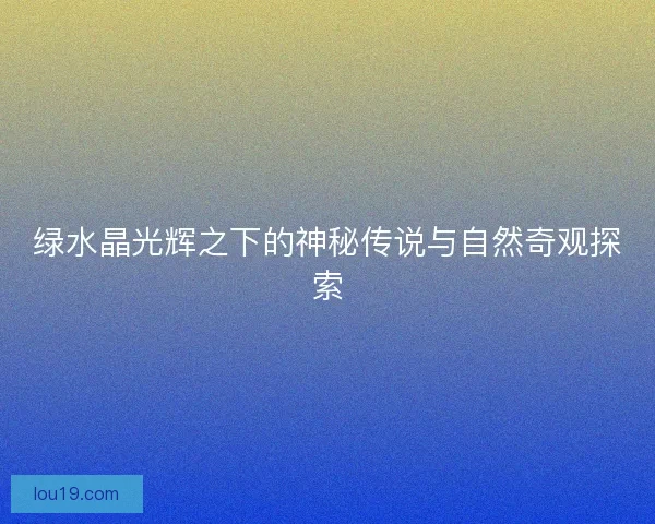 绿水晶光辉之下的神秘传说与自然奇观探索