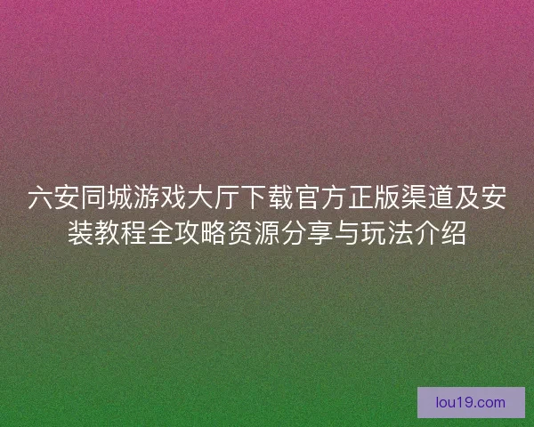 六安同城游戏大厅下载官方正版渠道及安装教程全攻略资源分享与玩法介绍